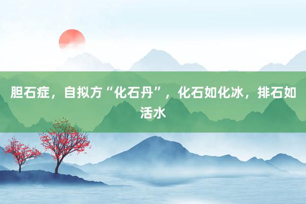 胆石症，自拟方“化石丹”，化石如化冰，排石如活水