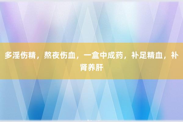 多淫伤精，熬夜伤血，一盒中成药，补足精血，补肾养肝