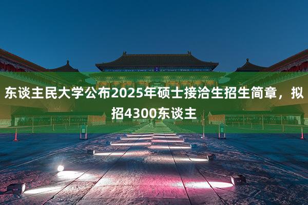 东谈主民大学公布2025年硕士接洽生招生简章，拟招4300东谈主