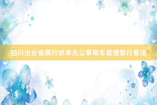 四川出台省属行状单元公事用车管理暂行看法