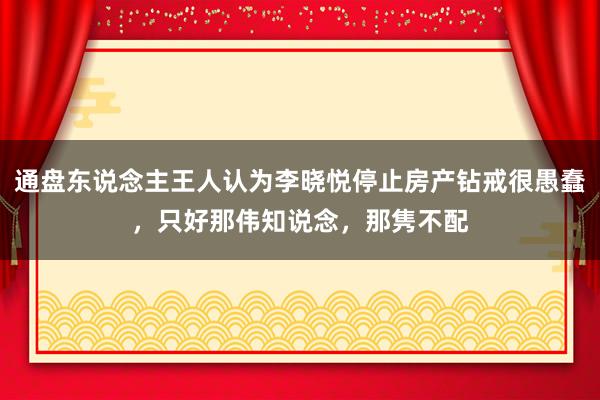 通盘东说念主王人认为李晓悦停止房产钻戒很愚蠢，只好那伟知说念，那隽不配