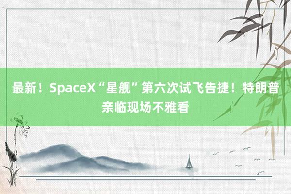 最新！SpaceX“星舰”第六次试飞告捷！特朗普亲临现场不雅看